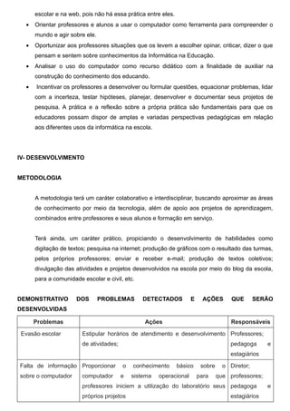 escolar e na web, pois não há essa prática entre eles.
  •   Orientar professores e alunos a usar o computador como ferramenta para compreender o
      mundo e agir sobre ele.
  •   Oportunizar aos professores situações que os levem a escolher opinar, criticar, dizer o que
      pensam e sentem sobre conhecimentos da Informática na Educação.
  •   Analisar o uso do computador como recurso didático com a finalidade de auxiliar na
      construção do conhecimento dos educando.
  •   Incentivar os professores a desenvolver ou formular questões, equacionar problemas, lidar
      com a incerteza, testar hipóteses, planejar, desenvolver e documentar seus projetos de
      pesquisa. A prática e a reflexão sobre a própria prática são fundamentais para que os
      educadores possam dispor de amplas e variadas perspectivas pedagógicas em relação
      aos diferentes usos da informática na escola.




IV- DESENVOLVIMENTO


METODOLOGIA


      A metodologia terá um caráter colaborativo e interdisciplinar, buscando aproximar as áreas
      de conhecimento por meio da tecnologia, além de apoio aos projetos de aprendizagem,
      combinados entre professores e seus alunos e formação em serviço.


      Terá ainda, um caráter prático, propiciando o desenvolvimento de habilidades como
      digitação de textos; pesquisa na internet; produção de gráficos com o resultado das turmas,
      pelos próprios professores; enviar e receber e-mail; produção de textos coletivos;
      divulgação das atividades e projetos desenvolvidos na escola por meio do blog da escola,
      para a comunidade escolar e civil, etc.


DEMONSTRATIVO         DOS       PROBLEMAS       DETECTADOS           E     AÇÕES       QUE       SERÃO
DESENVOLVIDAS

      Problemas                                  Ações                                 Responsáveis

Evasão escolar          Estipular horários de atendimento e desenvolvimento Professores;
                        de atividades;                                                 pedagoga      e
                                                                                       estagiários

Falta de informação Proporcionar         o   conhecimento      básico     sobre     o Diretor;
sobre o computador      computador       e   sistema   operacional       para     que professores;
                        professores iniciem a utilização do laboratório seus pedagoga                e
                        próprios projetos                                              estagiários
 