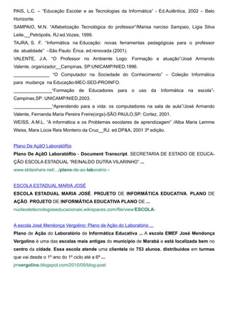 PAIS, L.C. – “Educação Escolar e as Tecnologias da Informática” - Ed.Autêntica, 2002 – Belo
Horizonte.
SAMPAIO, M.N. “Alfabetização Tecnológica do professor”/Marisa narciso Sampaio, Lígia Silva
Leite.__Petrópolis, RJ:ed.Vozes, 1999.
TAJRA, S. F. “Informática na Educação: novas ferramentas pedagógicas para o professor
da atualidade” –São Paulo: Érica. ed.renovada (2001).
VALENTE, J.A. “O Professor no Ambiente Logo: Formação e atuação”/José Armando
Valente, organizador__Campinas, SP:UNICAMP/NIED,1996.
______________ “O Computador na Sociedade do Conhecimento” – Coleção Informática
para mudança na Educação-MEC-SED-PROINFO.
_______________“Formação         de   Educadores   para   o   uso   da   Informática   na   escola”-
Campinas,SP: UNICAMP/NIED,2003.
_______________“Aprendendo para a vida: os computadores na sala de aula”/José Armando
Valente, Fernanda Maria Pereira Freire(orgs)-SÃO PAULO,SP: Cortez, 2001.
WEISS, A.M.L. “A informática e os Problemas escolares de aprendizagem” /Alba Maria Lemme
Weiss, Mara Lúcia Reis Monteiro da Cruz__RJ: ed.DP&A, 2001 3ª edição.


Plano De AçãO LaboratóRio
Plano De AçãO LaboratóRio - Document Transcript. SECRETARIA DE ESTADO DE EDUCA-
ÇÃO ESCOLA ESTADUAL “REINALDO DUTRA VILARINHO” ...
www.slideshare.net/.../plano-de-ao-laboratrio -


ESCOLA ESTADUAL MARIA JOSÉ
ESCOLA ESTADUAL MARIA JOSÉ. PROJETO DE INFORMÁTICA EDUCATIVA. PLANO DE
AÇÃO. PROJETO DE INFORMÁTICA EDUCATIVA PLANO DE ...
nucleodetecnologiaseducacionais.wikispaces.com/file/view/ESCOLA-


A escola José Mendonça Vergolino: Plano de Ação do Laboratório ...
Plano de Ação do Laboratório de Informática Educativa ... A escola EMEF José Mendonça
Vergolino é uma das escolas mais antigas do município de Marabá e está localizada bem no
centro da cidade. Essa escola atende uma clientela de 753 alunos, distribuídos em turmas
que vai desde o 1º ano do 1º ciclo até a 6ª ...
jmvergolino.blogspot.com/2010/09/blog-post
 