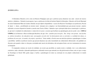JUSTIFICATIVA




        A Informática Educativa serve como um Recurso Pedagógico para que o professor possa dinamizar  suas aulas   através de recursos 
atrativos e dinâmicos . Partindo do pressuposto é que os professores da Sala de Inclusão Digital de Informática  Educativa da Escola Municipal 
de ensino fundamental Maria de Lourdes Almeida, tem por objetivo disponibilizar  o acesso dos Recursos Tecnológicos aos professores, Pessoal 
de Apoio   e   alunos,   possibilitando aos mesmos maior   interação com a máquina e sua funcionalidade para que possam executar   projetos 
utilizando os recursos disponíveis fazendo a conexão entre Teoria e Prática . Sabendo­se que o principal aliado dessa comunicação é o professor, 
já  que este é o mediador do conhecimento e o aluno deve ter acesso  a recursos que facilitem sua aprendizagem, pois de acordo  com a  LDB Lei 
9.394/96, Lei de Diretrizes e Bases da Educação Brasileira, diz que “abre  caminhos para inovações.  Não  obriga  nem garante,  mais facilita  
as  práticas inovadoras  dos educadores mais  preocupados com alto nível  de deslocamento entre os currículos e a realidade dos alunos, os 
problemas de nosso país , do mundo e da própria  experiência” .Neste sentido, a Escola como um todo deve priorizar a aprendizagem  do aluno 
e possibilitar  também ao professor recursos que possam dinamizar suas aulas transmitindo um conhecimento diferenciado e de qualidade aos 
discentes, pois quando o aluno se volta para a sociedade atual, através da informática, não está apenas frente a um novo instrumento de consumo 
ou brinquedo. 
        O computador estrutura um recorte da realidade, um recorte que possibilita ao usuário recriar a realidade, isto é, um conhecimento 
construtivo, onde o educador e educando aperfeiçoam­se utilizando recursos que nortearão sua vida profissional no futuro, uma vez que o avanço 
da   Tecnologia   no   Século   XXI,   ganha   espaço   e   facilita   a   aprendizagem   do   aluno   na   construção   do   seu   próprio   conhecimento   no   mundo 
globalizado.
 