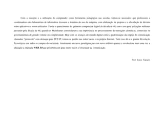 Com   a   inserção   e   a   utilização   do   computador   como   ferramenta   pedagógica   nas   escolas,   tornou­se   necessário   que   professores   e 
coordenadores dos laboratórios de informática tivessem o domínio do uso da máquina, com elaboração de projetos e a elucidação de dúvidas 
sobre aplicativos a serem utilizados. Desde o aparecimento do  primeiro computador digital da década de 40, com o uso para aplicações militares 
passando pela década de 60, quando os Mainframes consolidaram a sua importância no processamento de transações científicas, comerciais ou 
governamentais de grande volume ou complexidade. Hoje com os avanços do mundo digital como a padronização das regras de comunicação 
chamadas “protocolo” com destaque para TCP­IP, tornou­se padrão nas redes locais e na própria Internet. Tudo isso dá se a grande Revolução  
Tecnológica em todos os campos da sociedade. Atualmente um novo paradigma para um novo milênio aparece e revoluciona mais uma vez a 
educação a chamada WEB 3.0 que possibilita um grau muito maior a velocidade da comunicação.




                                                                                                                                             Neci  Sousa  Tapajós
 