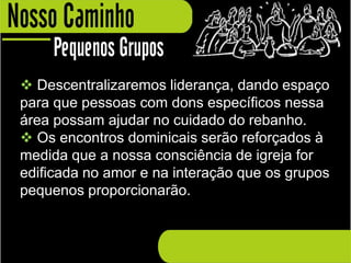  Descentralizaremos liderança, dando espaço
para que pessoas com dons específicos nessa
área possam ajudar no cuidado do rebanho.
 Os encontros dominicais serão reforçados à
medida que a nossa consciência de igreja for
edificada no amor e na interação que os grupos
pequenos proporcionarão.
 