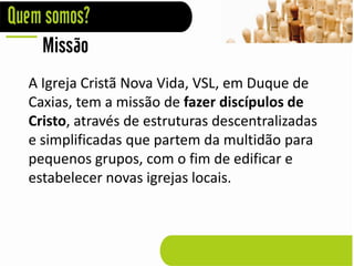 Missão
A Igreja Cristã Nova Vida, VSL, em Duque de
Caxias, tem a missão de fazer discípulos de
Cristo, através de estruturas descentralizadas
e simplificadas que partem da multidão para
pequenos grupos, com o fim de edificar e
estabelecer novas igrejas locais.
 