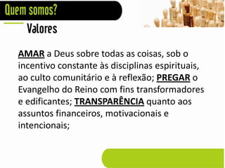 Valores
AMAR a Deus sobre todas as coisas, sob o
incentivo constante às disciplinas espirituais,
ao culto comunitário e à reflexão; PREGAR o
Evangelho do Reino com fins transformadores
e edificantes; TRANSPARÊNCIA quanto aos
assuntos financeiros, motivacionais e
intencionais;
 
