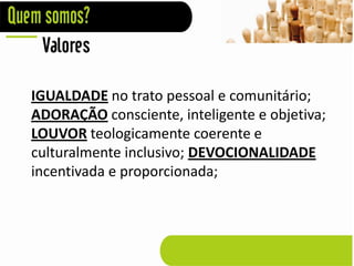 Valores

IGUALDADE no trato pessoal e comunitário;
ADORAÇÃO consciente, inteligente e objetiva;
LOUVOR teologicamente coerente e
culturalmente inclusivo; DEVOCIONALIDADE
incentivada e proporcionada;
 