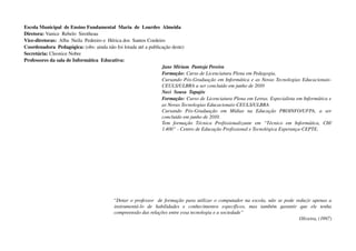 Escola Municipal  de Ensino Fundamental  Maria  de  Lourdes  Almeida
Diretora: Vanice  Rebelo  Sirotheau
Vice­diretoras:  Alba  Neila  Pedreiro e  Hérica dos  Santos Cordeiro
Coordenadora  Pedagógica: (obs: ainda não foi lotada até a publicação deste)
Secretária: Cleonice Nobre
Professores da sala de Informática  Educativa: 
                                                                    Jane Miriam  Pantoja Pereira
                                                                    Formação: Curso de Licenciatura Plena em Pedagogia, 
                                                                    Cursando Pós­Graduação em Informática e as Novas Tecnologias Educacionais­
                                                                    CEULS/ULBRA a ser concluído em junho de 2010
                                                                    Neci  Sousa  Tapajós
                                                                    Formação: Curso de Licenciatura Plena em Letras. Especialista em Informática e  
                                                                    as Novas Tecnologias Educacionais­CEULS/ULBRA
                                                                    Cursando   Pós­Graduação   em   Mídias   na   Educação   PROINFO/UFPA,   a   ser  
                                                                    concluído em junho de 2010.
                                                                    Tem   formação   Técnica   Profissionalizante   em   “Técnico   em   Informática,   CH/  
                                                                    1.400” ­ Centro de Educação Profissional e Tecnológica Esperança­CEPTE.




                                             “Dotar o professor   de formação para utilizar o computador na escola, não se pode reduzir apenas a 
                                             instrumentá­lo   de   habilidades   e   conhecimentos   específicos,   mas   também   garantir   que   ele   tenha  
                                             compreensão das relações entre essa tecnologia e a sociedade”
                                                                                                                                             Oliveira, (1997)
 