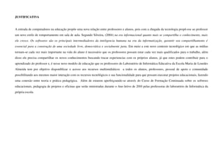 JUSTIFICATIVA


A entrada de computadores na educação propõe uma nova relação entre professores e alunos, pois com a chegada da tecnologia propõ­ese ao professor 
um novo estilo de romportamento em sala de aula. Segundo Silveira, (2004) na era informacional quanto mais se compartilha o conhecimento, mais  
ele  cresce.   Os softwares  são os principais  intermediadores da inteligencia humana na era   da  informatização,   garantir   seu   compartilhamento  é  
essencial para a construção de uma sociedade livre, democrática e socialmente justa. Em meio a este novo contexto tecnológico em que as mídias 
tornam­se cada vez mais importante na vida do aluno é necessário que os professores possam estar cada vez mais qualificados para o trabalho, além 
disso ele precisa compartilhar os novos conhecimentos buscando tracar experiencias com os próprios alunos, já que estes podem contribuir para o 
aprendizado do professor e, é nesse novo modelo de educação que os professores do Laboratório de Informática Educativa da Escola Maria de Lourdes 
Almeida   tem   por   objetivo   disponiblizar   o   acesso   aos   recursos   multimidiáticos     a   todos   os   alunos,   professores,   pessoal   de   apoio   e   comunidade 
possibilitando aos mesmos maior interação com os recursos tecnólógicos e sua funcionalidade para que possam executar projetos educacionais, fazendo 
uma conexão entre teoria e prática pedagógica.   Além de estarem aperfeiçoando­se através do Curso de Formação Continuada sobre os softwres 
educacionais, pedagogia de projetos e oficinas que serão ministradas durante o Ano letivo de 2010 pelas professoras do laboratório de Informática da 
própria escola.
 
