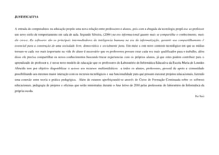 JUSTIFICATIVA


A entrada de computadores na educação propõe uma nova relação entre professores e alunos, pois com a chegada da tecnologia propõ­ese ao professor 
um novo estilo de romportamento em sala de aula. Segundo Silveira, (2004) na era informacional quanto mais se compartilha o conhecimento, mais  
ele  cresce.   Os softwares  são os principais  intermediadores da inteligencia humana na era   da  informatização,   garantir   seu   compartilhamento  é  
essencial para a construção de uma sociedade livre, democrática e socialmente justa. Em meio a este novo contexto tecnológico em que as mídias 
tornam­se cada vez mais importante na vida do aluno é necessário que os professores possam estar cada vez mais qualificados para o trabalho, além 
disso ele precisa compartilhar os novos conhecimentos buscando tracar experiencias com os próprios alunos, já que estes podem contribuir para o 
aprendizado do professor e, é nesse novo modelo de educação que os professores do Laboratório de Informática Educativa da Escola Maria de Lourdes 
Almeida   tem   por   objetivo   disponiblizar   o   acesso   aos   recursos   multimidiáticos     a   todos   os   alunos,   professores,   pessoal   de   apoio   e   comunidade 
possibilitando aos mesmos maior interação com os recursos tecnólógicos e sua funcionalidade para que possam executar projetos educacionais, fazendo 
uma conexão entre teoria e prática pedagógica.   Além de estarem aperfeiçoando­se através do Curso de Formação Continuada sobre os softwres 
educacionais, pedagogia de projetos e oficinas que serão ministradas durante o Ano letivo de 2010 pelas professoras do laboratório de Informática da 
própria escola.
                                                                                                                                                                         Por Neci
 