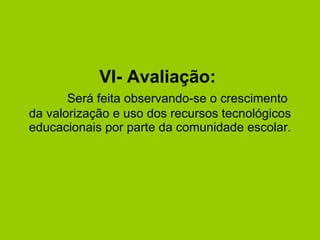 VI- Avaliação:    Será feita observando-se o crescimento da valorização e uso dos recursos tecnológicos educacionais por parte da comunidade escolar. 