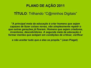 PLANO DE AÇÃO 2011   TÍTULO : Trilhando “C@minhos Digitais”     "A principal meta da educação é criar homens que sejam capazes de fazer coisas novas, não simplesmente repetir o que outras gerações já fizeram. Homens que sejam criadores, inventores, descobridores. A segunda meta da educação é formar mentes que estejam em condições de criticar, verificar e não aceitar tudo que a elas se propõe."  (Jean Piaget)       