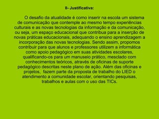 II- Justificativa:     O desafio da atualidade é como inserir na escola um sistema de comunicação que contemple ao mesmo tempo experiências culturais e as novas tecnologias da informação e da comunicação, ou seja, um espaço educacional que contribua para a inserção de novas práticas educacionais, adequando o ensino aprendizagem a incorporação das novas tecnologias. Sendo assim, propomos contribuir para que alunos e professores utilizem a informática como apoio pedagógico em suas atividades escolares, qualificando-os para um manuseio prático, mesclado com conhecimentos teóricos, através de oficinas de suporte pedagógico descritas neste plano de ação. Além das oficinas e projetos,  fazem parte da proposta de trabalho do LIED o atendimento a comunidade escolar, orientando pesquisas, trabalhos e aulas com o uso das TICs.   