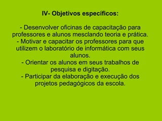 IV- Objetivos específicos:   - Desenvolver oficinas de capacitação para professores e alunos mesclando teoria e prática. - Motivar e capacitar os professores para que utilizem o laboratório de informática com seus alunos. - Orientar os alunos em seus trabalhos de pesquisa e digitação. - Participar da elaboração e execução dos projetos pedagógicos da escola. 