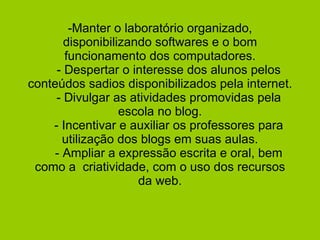 -Manter o laboratório organizado, disponibilizando softwares e o bom funcionamento dos computadores.   - Despertar o interesse dos alunos pelos conteúdos sadios disponibilizados pela internet.   - Divulgar as atividades promovidas pela escola no blog.   - Incentivar e auxiliar os professores para utilização dos blogs em suas aulas.   - Ampliar a expressão escrita e oral, bem como a  criatividade, com o uso dos recursos da web.   
