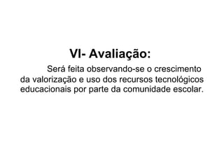VI- Avaliação:    Será feita observando-se o crescimento da valorização e uso dos recursos tecnológicos educacionais por parte da comunidade escolar. 