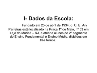 I- Dados da Escola:   Fundado em 25 de abril de 1934, o  C. E. Ary Parreiras está localizado na Praça 1º de Maio, nº 53 em Laje do Muriaé – RJ, e atende alunos do 2º segmento do Ensino Fundamental e Ensino Médio, divididos em três turnos.    