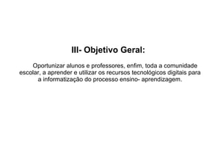 III- Objetivo Geral:     Oportunizar alunos e professores, enfim, toda a comunidade escolar, a aprender e utilizar os recursos tecnológicos digitais para a informatização do processo ensino- aprendizagem.   