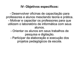 IV- Objetivos específicos:   - Desenvolver oficinas de capacitação para professores e alunos mesclando teoria e prática. - Motivar e capacitar os professores para que utilizem o laboratório de informática com seus alunos. - Orientar os alunos em seus trabalhos de pesquisa e digitação. - Participar da elaboração e execução dos projetos pedagógicos da escola. 