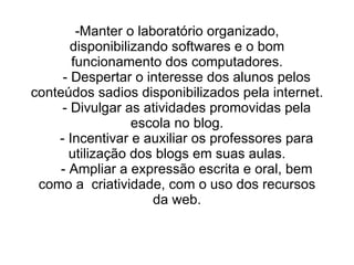 -Manter o laboratório organizado, disponibilizando softwares e o bom funcionamento dos computadores.   - Despertar o interesse dos alunos pelos conteúdos sadios disponibilizados pela internet.   - Divulgar as atividades promovidas pela escola no blog.   - Incentivar e auxiliar os professores para utilização dos blogs em suas aulas.   - Ampliar a expressão escrita e oral, bem como a  criatividade, com o uso dos recursos da web.   