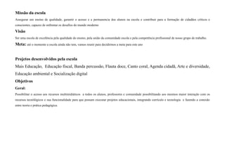 Missão da escola
Assegurar um ensino de qualidade, garantir o acesso e a permanencia dos alunos na escola e contribuir para a formação de cidadãos críticos e
conscientes, capazes de enfrentar os desafios do mundo moderno

Visão
Ser uma escola de excelência pela qualidade do ensino, pela união da comunidade escola e pela competência profissional de nosso grupo de trabalho.

Meta: até o momento a escola ainda não tem, vamos reunir para decidirmos a meta para este ano


Projetos desenvolvidos pela escola
Mais Educação, Educação fiscal, Banda percussão, Flauta doce, Canto coral, Agenda cidadã, Arte e diversidade,
Educação ambiental e Socialização digital
Objetivos
Geral:
Possibilitar o acesso aos recursos multimidiáticos a todos os alunos, professores e comunidade possibilitando aos mesmos maior interação com os
recursos tecnólógicos e sua funcionalidade para que possam executar projetos educacionais, integrando currículo e tecnologia e fazendo a conexão
entre teoria e prática pedagógica.
 