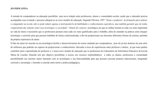 JUSTIFICATIVA


A entrada de computadores na educação possibilita uma nova relação entre professores, alunos e comunidade escolar, sendo que o educador precisa
acompanhar essa evolução e procurar adequar-se ao novo modelo de educação. Segundo Oliveira, 1997 “Dotar o professor de formação para utilizar
o computador na escola, não se pode reduzir apenas a instrumentá-lo de habilidades e conhecimentos específicos, mas também garantir que ele tenha
compreensão das relações entre essa tecnologia e a sociedade”. Diante do contexto tecnológico em que as mídias tornam-se cada vez mais importante
na vida do aluno é necessário que os professores possam estar cada vez mais qualificados para o trabalho, além de entender na prática como integrar
tecnologia e currículo para que possam trabalhar de forma contextualizada, a fim de proporcionar aos discentes diferentes formas de ensinar, partindo
da própria experiencia do aluno.
O fato do aluno ter nascido na era tecnológica facilita o desenvolvimento do ensino mediado por computadores, pois ele já tem domínio há uma série
de softwares que poderão ser capazes de proporcionar o conhecimento. Havendo a troca de experiencias entre professor e alunos, já que estes podem
contribuir para o aprendizado do professor e, é nesse novo modelo de educação que os professores do Laboratório de Informática Educativa da Escola
Maria de Lourdes Almeida tem por objetivo possibilitar o acesso aos recursos multimidiáticos a todos os alunos, professores e comunidade
possibilitando aos mesmos maior interação com as tecnologias e sua funcionalidade para que possam executar projetos educacionais, integrando
currículo e tecnologia e fazendo a conexão entre teoria e prática pedagógica.
 