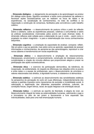 _ Dimensão dialógica – o alargamento da percepção e da aprendizagem se produz
em diálogo entre iguais. Significa considerar a todos como portadores de saberes e
favorecer ações socioeducativas que se realizem na troca de idéias e de
experiências, na socialização de conhecimentos, no trato de conflitos e na
negociação e construção de consensos, facilitados pela convivência e pelo trabalho
coletivo.

_ Dimensão reflexiva – o desenvolvimento de postura crítica a partir da reflexão
sobre o cotidiano, sobre as experiências pessoais, coletivas e comunitárias e sobre
as práticas socializadoras vivenciadas pelos jovens em suas diversas redes. A
dimensão reflexiva está voltada para a elaboração do que é vivido – assim como o
projetado na ordem imaginária – e para a sistematização dos novos conhecimentos
adquiridos.

_ Dimensão cognitiva – a ampliação da capacidade de analisar, comparar, refletir,
não só sobre o que se aprende, mas sobre como se aprende; capacidade de acessar
informações e conhecimentos, de apropriar-se das aprendizagens, reproduzir e criar
novos saberes e transformá-los em novas experiências.

_ Dimensão afetiva – o desenvolvimento e ampliação de relacionamentos
interpessoais, envolvimento e comprometimento, construção de interesses comuns,
cumplicidades e criação de vínculos afetivos que proporcionam alegria e prazer na
participação das ações socioeducativas.

_ Dimensão ética – o exercício da participação democrática, da tolerância, da
cooperação, da solidariedade, do respeito às diferenças nas relações entre os jovens
e entre estes e a equipe de profissionais, para o desenvolvimento de princípios e
valores relacionados aos direitos, à dignidade humana, à cidadania e à democracia.

_ Dimensão estética – o estímulo ao desenvolvimento das sensibilidades estéticas
na perspectiva da percepção do outro em suas diferenças, independentemente dos
valores e padrões impostos como mecanismos de exclusão e invisibilidade social. A
valorização e legitimação das diferentes expressões artísticas, culturais, de
condições físicas, origem étnica, racial, de opção religiosa e de orientação sexual.

_ Dimensão lúdica – o estímulo ao espírito de liberdade, à alegria de viver, ao
desenvolvimento integral de todas as potencialidades humanas, valorizando o jogo e
a brincadeira no jeito de ser jovem e favorecendo a livre expansão das
individualidades, base para uma real emancipação humana.
 