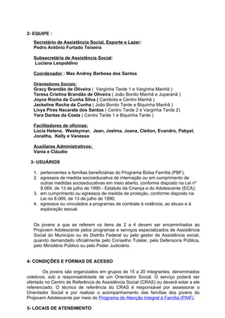 2- EQUIPE :
   Secretário de Assistência Social, Esporte e Lazer:
   Pedro Antônio Furtado Teixeira

   Subsecretária de Assistência Social:
   Luciana Leopoldino

   Coordenador : Max Andrey Barbosa dos Santos

   Orientadores Sociais:
   Gracy Brandão de Oliveira ( Varginha Tarde 1 e Varginha Manhã )
   Teresa Cristina Brandão de Oliveira ( João Bonito Manhã e Juparanã )
   Joyce Rocha da Cunha Silva ( Cambota e Centro Manhã )
   Jackeline Rocha da Cunha ( João Bonito Tarde e Biquinha Manhã )
   Livya Pires Nacarate dos Santos ( Centro Tarde 2 e Varginha Tarde 2)
   Yara Dantas da Costa ( Centro Tarde 1 e Biquinha Tarde )

   Facilitadores de oficinas:
   Lúcia Helena, Wesleymar, Jean, Joelma, Joana, Cleiton, Evandro, Pabyel,
   Jonatha, Kelly e Vanessa

   Auxiliares Administrativos:
   Vania e Cláudio

 3- USUÁRIOS

   1. pertencentes a famílias beneficiárias do Programa Bolsa Família (PBF);
   2. egressos de medida socioeducativa de internação ou em cumprimento de
      outras medidas socioeducativas em meio aberto, conforme disposto na Lei nº
      8.069, de 13 de julho de 1990 - Estatuto da Criança e do Adolescente (ECA);
   3. em cumprimento ou egressos de medida de proteção, conforme disposto na
      Lei no 8.069, de 13 de julho de 1990;
   4. egressos ou vinculados a programas de combate à violência, ao abuso e à
      exploração sexual.


   Os jovens a que se referem os itens de 2 a 4 devem ser encaminhados ao
   Projovem Adolescente pelos programas e serviços especializados de Assistência
   Social do Município ou do Distrito Federal ou pelo gestor de Assistência social,
   quando demandado oficialmente pelo Conselho Tutelar, pela Defensoria Pública,
   pelo Ministério Público ou pelo Poder Judiciário.


4- CONDIÇÕES E FORMAS DE ACESSO

        Os jovens são organizados em grupos de 15 a 20 integrantes, denominados
coletivos, sob a responsabilidade de um Orientador Social. O serviço poderá ser
ofertado no Centro de Referência de Assistência Social (CRAS) ou deverá estar a ele
referenciado. O técnico de referência do CRAS é responsável por assessorar o
Orientador Social e por realizar o acompanhamento das famílias dos jovens do
Projovem Adolescente por meio do Programa de Atenção Integral à Família (PAIF).

5- LOCAIS DE ATENDIMENTO
 