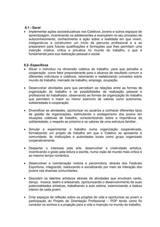 8.1 - Geral
• Implementar ações socioeducativas nos Coletivos Jovens e outros espaços de
    aprendizagem, incentivando os adolescentes a avançarem no seu processo de
    autoconhecimento, conhecimento e ação sobre a realidade em que vivem,
    instigando-os a construírem um início de percurso profissional e a se
    prepararem para futuras qualificações e formações que lhes permitam uma
    inserção criativa, crítica e pró-ativa no mundo do trabalho, o que é
    fundamental para sua realização pessoal e social.


8.2- Específicos
• Situar o indivíduo na dimensão coletiva do trabalho, para que perceba a
   cooperação como fator preponderante para o alcance de resultado comum a
   diferentes indivíduos e coletivos, retomando e reelaborando conceitos sobre
   mundo do trabalho: mercado de trabalho, emprego, ocupação.

•   Desenvolver atividades para que percebam as relações entre as formas de
    organização do trabalho e as possibilidades de realização pessoal e
    profissional do trabalhador, observando as formas de organização do trabalho
    que permitem o maior ou menor exercício de valores como autonomia,
    solidariedade e cooperação.

•   Diversificar as atividades, oportunizar os usuários a conhecer diferentes tipos
    de gestão de organizações, estimulando o protagonismo dos jovens em
    situações coletivas de trabalho, conscientizando sobre a importância da
    solidariedade, o respeito ao próximo e os valores de uma estrutura familiar.

•   Simular e experimentar o trabalho numa organização cooperativada,
    formalizando um projeto de trabalho em que o Coletivo se apresenta à
    comunidade, às instituições e autoridades locais como grupo organizado
    cooperativamente.

•   Despertar o interesse pela arte, desenvolver a criatividade artística,
    incentivando o gosto pela leitura e escrita, numa visão de mundo mais crítica e
    ao mesmo tempo romântica.

•   Desenvolver a coordenação motora e psicomotora, através dos Festivais
    Esportivos, integrando, reeducando e socializando por meio da interação dos
    jovens nas diversas comunidades.

•   Descobrir os talentos artísticos através de atividades que envolvam canto,
    dança, música, teatro e artesanato, oportunizando o desenvolvimento de suas
    potencialidades artísticas, trabalhando a auto estima, exteriorizando a beleza
    interior de cada jovem.

•   Criar espaços de reflexão sobre os projetos de vida e oportunizar ao jovem a
    participação do Projeto de Orientação Profissional – POP tendo como fio
    condutor os sonhos e a projeção para a vida e inserção no mundo do trabalho.
 