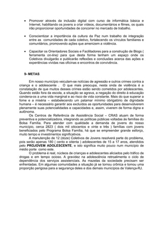 •   Promover através da inclusão digital com curso de informática básica e
       Internet, habilitando os jovens a criar vídeos, documentários e filmes, os quais
       irão proporcionar oportunidades de concorrer no mercado de trabalho.

   •   Conscientizar a importância da cultura da Paz num trabalho de integração
       entre as comunidades de cada coletivo, fortalecendo os vínculos familiares e
       comunitários, promovendo ações que amenizem a violência.

   •   Capacitar os Orientadores Sociais e Facilitadores para a construção de Blogs (
       ferramenta on-line) para que desta forma tenham um espaço onde os
       Coletivos divulgarão e publicarão reflexões e conclusões acerca das ações e
       experiências vividas nas oficinas e encontros de convivência.


   9- METAS

       Em nosso município veiculam-se notícias de agressão e outros crimes contra a
criança e o adolescente . O que mais preocupa, nesta onda de violência é a
constatação de que muitos desses crimes estão sendo cometidos por adolescentes.
Quando estão fora da escola, a situação se agrava, a negação do direito à educação
condena-os a uma vida marginal e ao risco de vida constante. Mais do que superar a
fome e a miséria – estabelecendo um patamar mínimo obrigatório de dignidade
humana – é necessário garantir aos excluídos as oportunidades para desenvolverem
plenamente suas potencialidades e capacidades e, assim, viverem de forma digna e
autônoma.
       Os Centros de Referência de Assistência Social – CRAS atuam de forma
preventiva e potencializadora, integrando as políticas públicas voltadas às famílias do
Bolsa Família. Para atender com qualidade a demanda de jovens do nosso
município, cerca 2823 ( dois mil oitocentos e vinte e três ) famílias com jovens
beneficiados pelo Programa Bolsa Família, há que se empreender grande esforço,
muito tempo e investimentos significativos.
       A manutenção de 12 (doze) Coletivos de Jovens resolverá parte do problema,
pois serão apenas 180 ( cento e oitenta ) adolescentes de 15 a 17 anos, atendidos
pelo PROJOVEM ADOLESCENTE, e isto significa muito pouco num município de
médio porte como este.
       O problema é real, núcleos de crianças e adolescentes aliciados pelo tráfico de
drogas e em tempo ocioso. A gravidez na adolescência retroalimenta o ciclo de
dependência dos serviços assistenciais. As mazelas da sociedade precisam ser
enfrentadas. Em algumas comunidades a situação já se tornou crônica e tomou uma
proporção perigosa para a segurança deles e dos demais municípios de Valença-RJ.
 