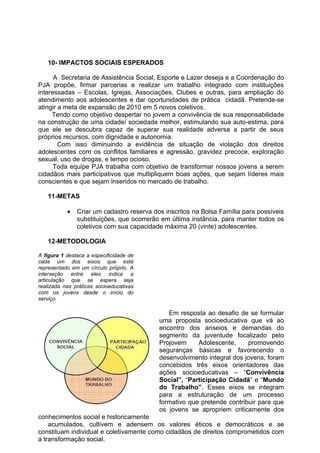 10- IMPACTOS SOCIAIS ESPERADOS

      A Secretaria de Assistência Social, Esporte e Lazer deseja e a Coordenação do
PJA propõe, firmar parcerias e realizar um trabalho integrado com instituições
interessadas – Escolas, Igrejas, Associações, Clubes e outras, para ampliação do
atendimento aos adolescentes e dar oportunidades de prática cidadã. Pretende-se
atingir a meta de expansão de 2010 em 5 novos coletivos.
     Tendo como objetivo despertar no jovem a convivência de sua responsabilidade
na construção de uma cidade/ sociedade melhor, estimulando sua auto-estima, para
que ele se descubra capaz de superar sua realidade adversa a partir de seus
próprios recursos, com dignidade e autonomia.
        Com isso diminuindo a evidência de situação de violação dos direitos
adolescentes com os conflitos familiares e agressão, gravidez precoce, exploração
sexual, uso de drogas, e tempo ocioso.
      Toda equipe PJA trabalha com objetivo de transformar nossos jovens a serem
cidadãos mais participativos que multipliquem boas ações, que sejam líderes mais
conscientes e que sejam inseridos no mercado de trabalho.

   11-METAS

           •   Criar um cadastro reserva dos inscritos na Bolsa Família para possíveis
               substituições, que ocorrerão em última instância, para manter todos os
               coletivos com sua capacidade máxima 20 (vinte) adolescentes.

   12-METODOLOGIA

A figura 1 destaca a especificidade de
cada um dos eixos que está
representado em um círculo próprio. A
interseção entre eles indica a
articulação que se espera seja
realizada nas práticas socioeducativas
com os jovens desde o início do
serviço.

                                              Em resposta ao desafio de se formular
                                           uma proposta socioeducativa que vá ao
                                           encontro dos anseios e demandas do
                                           segmento da juventude focalizado pelo
                                           Projovem     Adolescente,     promovendo
                                           seguranças básicas e favorecendo o
                                           desenvolvimento integral dos jovens, foram
                                           concebidos três eixos orientadores das
                                           ações socioeducativas – “Convivência
                                           Social”, “Participação Cidadã” e “Mundo
                                           do Trabalho”. Esses eixos se integram
                                           para a estruturação de um processo
                                           formativo que pretende contribuir para que
                                           os jovens se apropriem criticamente dos
conhecimentos social e historicamente
    acumulados, cultivem e adensem os valores éticos e democráticos e se
constituam individual e coletivamente como cidadãos de direitos comprometidos com
a transformação social.
 