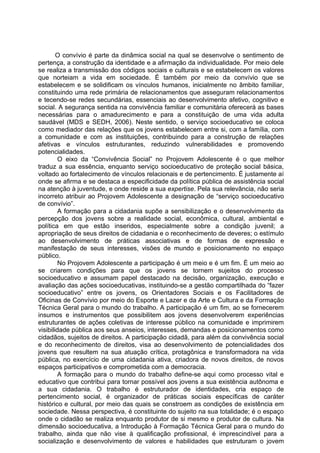 O convívio é parte da dinâmica social na qual se desenvolve o sentimento de
pertença, a construção da identidade e a afirmação da individualidade. Por meio dele
se realiza a transmissão dos códigos sociais e culturais e se estabelecem os valores
que norteiam a vida em sociedade. É também por meio da convívio que se
estabelecem e se solidificam os vínculos humanos, inicialmente no âmbito familiar,
constituindo uma rede primária de relacionamentos que asseguram relacionamentos
e tecendo-se redes secundárias, essenciais ao desenvolvimento afetivo, cognitivo e
social. A segurança sentida na convivência familiar e comunitária oferecerá as bases
necessárias para o amadurecimento e para a constituição de uma vida adulta
saudável (MDS e SEDH, 2006). Neste sentido, o serviço socioeducativo se coloca
como mediador das relações que os jovens estabelecem entre si, com a família, com
a comunidade e com as instituições, contribuindo para a construção de relações
afetivas e vínculos estruturantes, reduzindo vulnerabilidades e promovendo
potencialidades.
         O eixo da “Convivência Social” no Projovem Adolescente é o que melhor
traduz a sua essência, enquanto serviço socioeducativo de proteção social básica,
voltado ao fortalecimento de vínculos relacionais e de pertencimento. É justamente aí
onde se afirma e se destaca a especificidade da política pública de assistência social
na atenção à juventude, e onde reside a sua expertise. Pela sua relevância, não seria
incorreto atribuir ao Projovem Adolescente a designação de “serviço socioeducativo
de convívio”.
         A formação para a cidadania supõe a sensibilização e o desenvolvimento da
percepção dos jovens sobre a realidade social, econômica, cultural, ambiental e
política em que estão inseridos, especialmente sobre a condição juvenil; a
apropriação de seus direitos de cidadania e o reconhecimento de deveres; o estímulo
ao desenvolvimento de práticas associativas e de formas de expressão e
manifestação de seus interesses, visões de mundo e posicionamento no espaço
público.
         No Projovem Adolescente a participação é um meio e é um fim. É um meio ao
se criarem condições para que os jovens se tornem sujeitos do processo
socioeducativo e assumam papel destacado na decisão, organização, execução e
avaliação das ações socioeducativas, instituindo-se a gestão compartilhada do “fazer
socioeducativo” entre os jovens, os Orientadores Sociais e os Facilitadores de
Oficinas de Convívio por meio do Esporte e Lazer e da Arte e Cultura e da Formação
Técnica Geral para o mundo do trabalho. A participação é um fim, ao se fornecerem
insumos e instrumentos que possibilitem aos jovens desenvolverem experiências
estruturantes de ações coletivas de interesse público na comunidade e imprimirem
visibilidade pública aos seus anseios, interesses, demandas e posicionamentos como
cidadãos, sujeitos de direitos. A participação cidadã, para além da convivência social
e do reconhecimento de direitos, visa ao desenvolvimento de potencialidades dos
jovens que resultem na sua atuação crítica, protagônica e transformadora na vida
pública, no exercício de uma cidadania ativa, criadora de novos direitos, de novos
espaços participativos e comprometida com a democracia.
         A formação para o mundo do trabalho define-se aqui como processo vital e
educativo que contribui para tornar possível aos jovens a sua existência autônoma e
a sua cidadania. O trabalho é estruturador de identidades, cria espaço de
pertencimento social, é organizador de práticas sociais específicas de caráter
histórico e cultural, por meio das quais se constroem as condições de existência em
sociedade. Nessa perspectiva, é constituinte do sujeito na sua totalidade; é o espaço
onde o cidadão se realiza enquanto produtor de si mesmo e produtor de cultura. Na
dimensão socioeducativa, a Introdução à Formação Técnica Geral para o mundo do
trabalho, ainda que não vise à qualificação profissional, é imprescindível para a
socialização e desenvolvimento de valores e habilidades que estruturam o jovem
 
