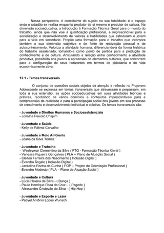 Nessa perspectiva, é constituinte do sujeito na sua totalidade; é o espaço
onde o cidadão se realiza enquanto produtor de si mesmo e produtor de cultura. Na
dimensão socioeducativa, a Introdução à Formação Técnica Geral para o mundo do
trabalho, ainda que não vise à qualificação profissional, é imprescindível para a
socialização e desenvolvimento de valores e habilidades que estruturam o jovem
para a vida em sociedade. Propõe uma formação para o trabalho que incorpora
também a sua dimensão subjetiva e de fonte de realização pessoal e de
autoconhecimento. Valoriza a atividade humana, diferenciando-a da forma histórica
do trabalho assalariado, tomando-a como ponto de partida para a produção de
conhecimento e de cultura. Articulando a relação entre conhecimento e atividade
produtiva, possibilita aos jovens a apreensão de elementos culturais, que concorrem
para a configuração de seus horizontes em termos de cidadania e de vida
economicamente ativa.


12.1 - Temas transversais

         O conjunto de questões sociais objetos de atenção e reflexão no Projovem
Adolescente se expressa em temas transversais que atravessam e perpassam, em
toda a sua extensão, as ações socioeducativas em suas atividades teóricas e
práticas, recobrindo os vários domínios e conteúdos imprescindíveis para a
compreensão da realidade e para a participação social dos jovens em seu processo
de crescimento e desenvolvimento individual e coletivo. Os temas transversais são:

· Juventude e Direitos Humanos e Socioassistenciais
- Jonatha Peixoto Crispim

· Juventude e Saúde
- Kelly de Fátima Carvalho

· Juventude e Meio Ambiente
- Joana da Silva Tomaz

· Juventude e Trabalho
- Wesleymar Clementino da Silva ( FTG - Formação Técnica Geral )
- Vanessa Figueira Gonçalves ( PLA – Plano de Atuação Social )
- Cleiton Ferreira dos Nascimento ( Inclusão Digital )
- Evandro Ãngelo ( Inclusão Digital )
- Jackeline Rocha da Cunha ( POP – Projeto de Orientação Profissional )
- Evandro Modesto ( PLA – Plano de Atuação Social )

· Juventude e Cultura
- Lúcia Helena da Silva - ( Dança )
- Paulo Henrique Rosa da Cruz - ( Pagode )
- Alessandro Cristovão da Silva - ( Hip Hop )

· Juventude e Esporte e Lazer
- Pabyel Antônio Lopes Wunsch
 