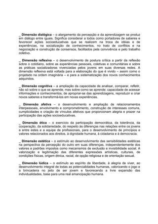 _ Dimensão dialógica – o alargamento da percepção e da aprendizagem se produz
em diálogo entre iguais. Significa considerar a todos como portadores de saberes e
favorecer ações socioeducativas que se realizem na troca de idéias e de
experiências, na socialização de conhecimentos, no trato de conflitos e na
negociação e construção de consensos, facilitados pela convivência e pelo trabalho
coletivo.

_ Dimensão reflexiva – o desenvolvimento de postura crítica a partir da reflexão
sobre o cotidiano, sobre as experiências pessoais, coletivas e comunitárias e sobre
as práticas socializadoras vivenciadas pelos jovens em suas diversas redes. A
dimensão reflexiva está voltada para a elaboração do que é vivido – assim como o
projetado na ordem imaginária – e para a sistematização dos novos conhecimentos
adquiridos.

_ Dimensão cognitiva – a ampliação da capacidade de analisar, comparar, refletir,
não só sobre o que se aprende, mas sobre como se aprende; capacidade de acessar
informações e conhecimentos, de apropriar-se das aprendizagens, reproduzir e criar
novos saberes e transformá-los em novas experiências.

_ Dimensão afetiva – o desenvolvimento e ampliação de relacionamentos
interpessoais, envolvimento e comprometimento, construção de interesses comuns,
cumplicidades e criação de vínculos afetivos que proporcionam alegria e prazer na
participação das ações socioeducativas.

_ Dimensão ética – o exercício da participação democrática, da tolerância, da
cooperação, da solidariedade, do respeito às diferenças nas relações entre os jovens
e entre estes e a equipe de profissionais, para o desenvolvimento de princípios e
valores relacionados aos direitos, à dignidade humana, à cidadania e à democracia.

_ Dimensão estética – o estímulo ao desenvolvimento das sensibilidades estéticas
na perspectiva da percepção do outro em suas diferenças, independentemente dos
valores e padrões impostos como mecanismos de exclusão e invisibilidade social. A
valorização e legitimação das diferentes expressões artísticas, culturais, de
condições físicas, origem étnica, racial, de opção religiosa e de orientação sexual.

_ Dimensão lúdica – o estímulo ao espírito de liberdade, à alegria de viver, ao
desenvolvimento integral de todas as potencialidades humanas, valorizando o jogo e
a brincadeira no jeito de ser jovem e favorecendo a livre expansão das
individualidades, base para uma real emancipação humana.
 