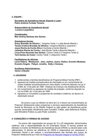 2- EQUIPE :
   Secretário de Assistência Social, Esporte e Lazer:
   Pedro Antônio Furtado Teixeira

   Subsecretária de Assistência Social:
   Luciana Leopoldino

   Coordenador :
   Max Andrey Barbosa dos Santos

   Orientadoras Sociais:
   Gracy Brandão de Oliveira ( Varginha Tarde 1 e João Bonito Manhã )
   Teresa Cristina Brandão de Oliveira ( Varginha Manhã e Juparanã )
   Joyce Rocha da Cunha Silva ( Cambota e Centro Manhã )
   Jackeline Rocha da Cunha ( João Bonito Tarde e Biquinha Manhã )
   Livya Pires Nacarate dos Santos ( Centro Tarde 2 e Varginha Tarde 2)
   Yara Dantas da Costa ( Centro Tarde 1 e Biquinha Tarde )

   Facilitadores de oficinas:
   Lúcia Helena, Wesleymar, Jean, Joelma, Joana, Cleiton, Evandro Modesto,
   Evandro Ãngelo, Pabyel, Jonatha, Kelly e Vanessa

   Auxiliares Administrativos:
   Vania e Cláudio

 3- USUÁRIOS

   1. pertencentes a famílias beneficiárias do Programa Bolsa Família (PBF);
   2. egressos de medida socioeducativa de internação ou em cumprimento de
      outras medidas socioeducativas em meio aberto, conforme disposto na Lei nº
      8.069, de 13 de julho de 1990 - Estatuto da Criança e do Adolescente (ECA);
   3. em cumprimento ou egressos de medida de proteção, conforme disposto na
      Lei no 8.069, de 13 de julho de 1990;
   4. egressos ou vinculados a programas de combate à violência, ao abuso e à
      exploração sexual.


          Os jovens a que se referem os itens de 2 a 4 devem ser encaminhados ao
   Projovem Adolescente pelos programas e serviços especializados de Assistência
   Social do Município ou do Distrito Federal ou pelo gestor de Assistência social,
   quando demandado oficialmente pelo Conselho Tutelar, pela Defensoria Pública,
   pelo Ministério Público ou pelo Poder Judiciário.


4- CONDIÇÕES E FORMAS DE ACESSO

        Os jovens são organizados em grupos de 15 a 20 integrantes, denominados
coletivos, sob a responsabilidade de um Orientador Social. O serviço poderá ser
ofertado no Centro de Referência de Assistência Social (CRAS) ou deverá estar a ele
referenciado. O técnico de referência do CRAS é responsável por assessorar o
Orientador Social e por realizar o acompanhamento das famílias dos jovens do
Projovem Adolescente por meio do Programa de Atenção Integral à Família (PAIF).
 