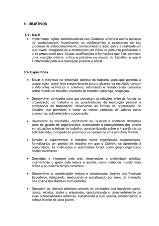 8- OBJETIVOS


8.1 - Geral
  • Implementar ações socioeducativas nos Coletivos Jovens e outros espaços
      de aprendizagem, incentivando os adolescentes a avançarem no seu
      processo de autoconhecimento, conhecimento e ação sobre a realidade em
      que vivem, instigando-os a construírem um início de percurso profissional e
      a se prepararem para futuras qualificações e formações que lhes permitam
      uma inserção criativa, crítica e pró-ativa no mundo do trabalho, o que é
      fundamental para sua realização pessoal e social.


8.2- Específicos

  •   Situar o indivíduo na dimensão coletiva do trabalho, para que perceba a
      cooperação como fator preponderante para o alcance de resultado comum
      a diferentes indivíduos e coletivos, retomando e reelaborando conceitos
      sobre mundo do trabalho: mercado de trabalho, emprego, ocupação.

  •   Desenvolver atividades para que percebam as relações entre as formas de
      organização do trabalho e as possibilidades de realização pessoal e
      profissional do trabalhador, observando as formas de organização do
      trabalho que permitem o maior ou menor exercício de valores como
      autonomia, solidariedade e cooperação.

  •   Diversificar as atividades, oportunizar os usuários a conhecer diferentes
      tipos de gestão de organizações, estimulando o protagonismo dos jovens
      em situações coletivas de trabalho, conscientizando sobre a importância da
      solidariedade, o respeito ao próximo e os valores de uma estrutura familiar.

  •   Simular e experimentar o trabalho numa organização cooperativada,
      formalizando um projeto de trabalho em que o Coletivo se apresenta à
      comunidade, às instituições e autoridades locais como grupo organizado
      cooperativamente.

  •   Despertar o interesse pela arte, desenvolver a criatividade artística,
      incentivando o gosto pela leitura e escrita, numa visão de mundo mais
      crítica e ao mesmo tempo romântica.

  •   Desenvolver a coordenação motora e psicomotora, através dos Festivais
      Esportivos, integrando, reeducando e socializando por meio da interação
      dos jovens nas diversas comunidades.

  •   Descobrir os talentos artísticos através de atividades que envolvam canto,
      dança, música, teatro e artesanato, oportunizando o desenvolvimento de
      suas potencialidades artísticas, trabalhando a auto estima, exteriorizando a
      beleza interior de cada jovem.
 