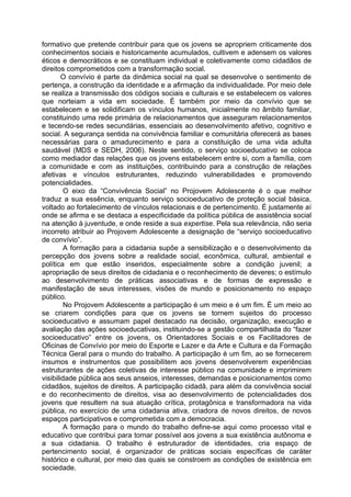 formativo que pretende contribuir para que os jovens se apropriem criticamente dos
conhecimentos sociais e historicamente acumulados, cultivem e adensem os valores
éticos e democráticos e se constituam individual e coletivamente como cidadãos de
direitos comprometidos com a transformação social.
        O convívio é parte da dinâmica social na qual se desenvolve o sentimento de
pertença, a construção da identidade e a afirmação da individualidade. Por meio dele
se realiza a transmissão dos códigos sociais e culturais e se estabelecem os valores
que norteiam a vida em sociedade. É também por meio da convívio que se
estabelecem e se solidificam os vínculos humanos, inicialmente no âmbito familiar,
constituindo uma rede primária de relacionamentos que asseguram relacionamentos
e tecendo-se redes secundárias, essenciais ao desenvolvimento afetivo, cognitivo e
social. A segurança sentida na convivência familiar e comunitária oferecerá as bases
necessárias para o amadurecimento e para a constituição de uma vida adulta
saudável (MDS e SEDH, 2006). Neste sentido, o serviço socioeducativo se coloca
como mediador das relações que os jovens estabelecem entre si, com a família, com
a comunidade e com as instituições, contribuindo para a construção de relações
afetivas e vínculos estruturantes, reduzindo vulnerabilidades e promovendo
potencialidades.
         O eixo da “Convivência Social” no Projovem Adolescente é o que melhor
traduz a sua essência, enquanto serviço socioeducativo de proteção social básica,
voltado ao fortalecimento de vínculos relacionais e de pertencimento. É justamente aí
onde se afirma e se destaca a especificidade da política pública de assistência social
na atenção à juventude, e onde reside a sua expertise. Pela sua relevância, não seria
incorreto atribuir ao Projovem Adolescente a designação de “serviço socioeducativo
de convívio”.
         A formação para a cidadania supõe a sensibilização e o desenvolvimento da
percepção dos jovens sobre a realidade social, econômica, cultural, ambiental e
política em que estão inseridos, especialmente sobre a condição juvenil; a
apropriação de seus direitos de cidadania e o reconhecimento de deveres; o estímulo
ao desenvolvimento de práticas associativas e de formas de expressão e
manifestação de seus interesses, visões de mundo e posicionamento no espaço
público.
         No Projovem Adolescente a participação é um meio e é um fim. É um meio ao
se criarem condições para que os jovens se tornem sujeitos do processo
socioeducativo e assumam papel destacado na decisão, organização, execução e
avaliação das ações socioeducativas, instituindo-se a gestão compartilhada do “fazer
socioeducativo” entre os jovens, os Orientadores Sociais e os Facilitadores de
Oficinas de Convívio por meio do Esporte e Lazer e da Arte e Cultura e da Formação
Técnica Geral para o mundo do trabalho. A participação é um fim, ao se fornecerem
insumos e instrumentos que possibilitem aos jovens desenvolverem experiências
estruturantes de ações coletivas de interesse público na comunidade e imprimirem
visibilidade pública aos seus anseios, interesses, demandas e posicionamentos como
cidadãos, sujeitos de direitos. A participação cidadã, para além da convivência social
e do reconhecimento de direitos, visa ao desenvolvimento de potencialidades dos
jovens que resultem na sua atuação crítica, protagônica e transformadora na vida
pública, no exercício de uma cidadania ativa, criadora de novos direitos, de novos
espaços participativos e comprometida com a democracia.
         A formação para o mundo do trabalho define-se aqui como processo vital e
educativo que contribui para tornar possível aos jovens a sua existência autônoma e
a sua cidadania. O trabalho é estruturador de identidades, cria espaço de
pertencimento social, é organizador de práticas sociais específicas de caráter
histórico e cultural, por meio das quais se constroem as condições de existência em
sociedade.
 