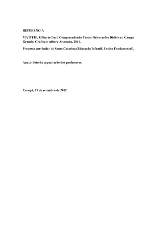 REFERENCIA

MATITJE, Gilberto Dari. Compreendendo Tosco: Orientações Didáticas. Campo
Grande: Gráfica e editora Alvorada, 2011.

Proposta curricular de Santa Catarina.(Educação Infantil. Ensino Fundamental).



Anexo: foto da capacitação dos professores.




Corupá, 25 de setembro de 2012.
 