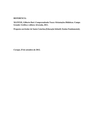 REFERENCIA

MATITJE, Gilberto Dari. Compreendendo Tosco: Orientações Didáticas. Campo
Grande: Gráfica e editora Alvorada, 2011.

Proposta curricular de Santa Catarina.(Educação Infantil. Ensino Fundamental).




Corupá, 25 de setembro de 2012.
 