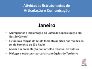 Atividades Estruturantes de
             Articulação e Comunicação


                         Janeiro
• Acompanhar a implantação do Curso de Especialização em
  Gestão Cultural
• Estímulo a criação de Lei de fomento as artes nos moldes da
  Lei de Fomento de São Paulo
• Apoiar a representação do Conselho Estadual de Cultura
• Dialogar e estruturar parcerias com órgãos do Território
 