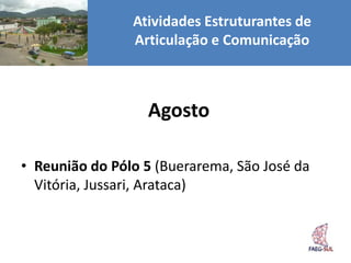 Atividades Estruturantes de
                Articulação e Comunicação



                  Agosto

• Reunião do Pólo 5 (Buerarema, São José da
  Vitória, Jussari, Arataca)
 