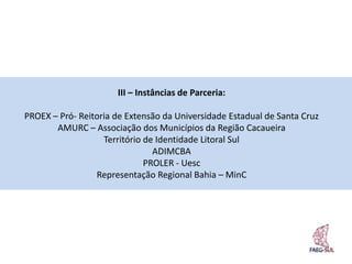 III – Instâncias de Parceria:

PROEX – Pró- Reitoria de Extensão da Universidade Estadual de Santa Cruz
       AMURC – Associação dos Municípios da Região Cacaueira
                   Território de Identidade Litoral Sul
                                ADIMCBA
                              PROLER - Uesc
                 Representação Regional Bahia – MinC
 
