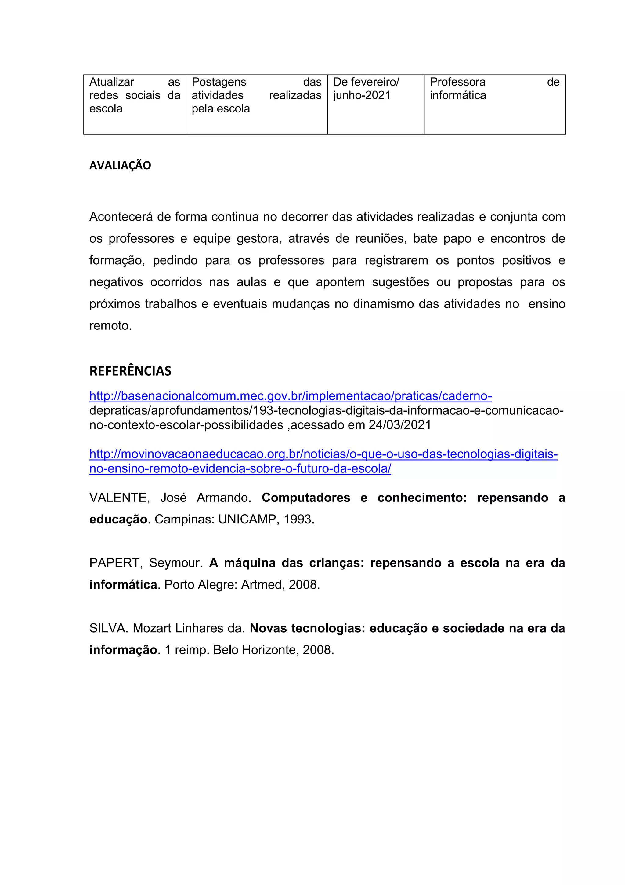 Atualizar as
redes sociais da
escola
Postagens das
atividades realizadas
pela escola
De fevereiro/
junho-2021
Professora de
informática
AVALIAÇÃO
Acontecerá de forma continua no decorrer das atividades realizadas e conjunta com
os professores e equipe gestora, através de reuniões, bate papo e encontros de
formação, pedindo para os professores para registrarem os pontos positivos e
negativos ocorridos nas aulas e que apontem sugestões ou propostas para os
próximos trabalhos e eventuais mudanças no dinamismo das atividades no ensino
remoto.
REFERÊNCIAS
http://basenacionalcomum.mec.gov.br/implementacao/praticas/caderno-
depraticas/aprofundamentos/193-tecnologias-digitais-da-informacao-e-comunicacao-
no-contexto-escolar-possibilidades ,acessado em 24/03/2021
http://movinovacaonaeducacao.org.br/noticias/o-que-o-uso-das-tecnologias-digitais-
no-ensino-remoto-evidencia-sobre-o-futuro-da-escola/
VALENTE, José Armando. Computadores e conhecimento: repensando a
educação. Campinas: UNICAMP, 1993.
PAPERT, Seymour. A máquina das crianças: repensando a escola na era da
informática. Porto Alegre: Artmed, 2008.
SILVA. Mozart Linhares da. Novas tecnologias: educação e sociedade na era da
informação. 1 reimp. Belo Horizonte, 2008.
 