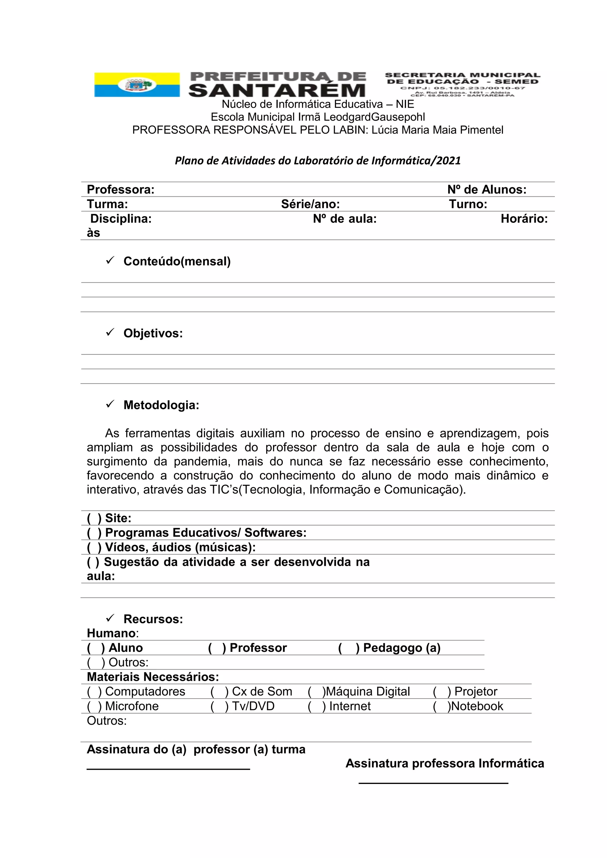 Núcleo de Informática Educativa – NIE
Escola Municipal Irmã LeodgardGausepohl
PROFESSORA RESPONSÁVEL PELO LABIN: Lúcia Maria Maia Pimentel
Plano de Atividades do Laboratório de Informática/2021
Professora: Nº de Alunos:
Turma: Série/ano: Turno:
Disciplina: Nº de aula: Horário:
às
 Conteúdo(mensal)
 Objetivos:
 Metodologia:
As ferramentas digitais auxiliam no processo de ensino e aprendizagem, pois
ampliam as possibilidades do professor dentro da sala de aula e hoje com o
surgimento da pandemia, mais do nunca se faz necessário esse conhecimento,
favorecendo a construção do conhecimento do aluno de modo mais dinâmico e
interativo, através das TIC’s(Tecnologia, Informação e Comunicação).
( ) Site:
( ) Programas Educativos/ Softwares:
( ) Vídeos, áudios (músicas):
( ) Sugestão da atividade a ser desenvolvida na
aula:
 Recursos:
Humano:
( ) Aluno ( ) Professor ( ) Pedagogo (a)
( ) Outros:
Materiais Necessários:
( ) Computadores ( ) Cx de Som ( )Máquina Digital ( ) Projetor
( ) Microfone ( ) Tv/DVD ( ) Internet ( )Notebook
Outros:
Assinatura do (a) professor (a) turma
________________________ Assinatura professora Informática
______________________
 