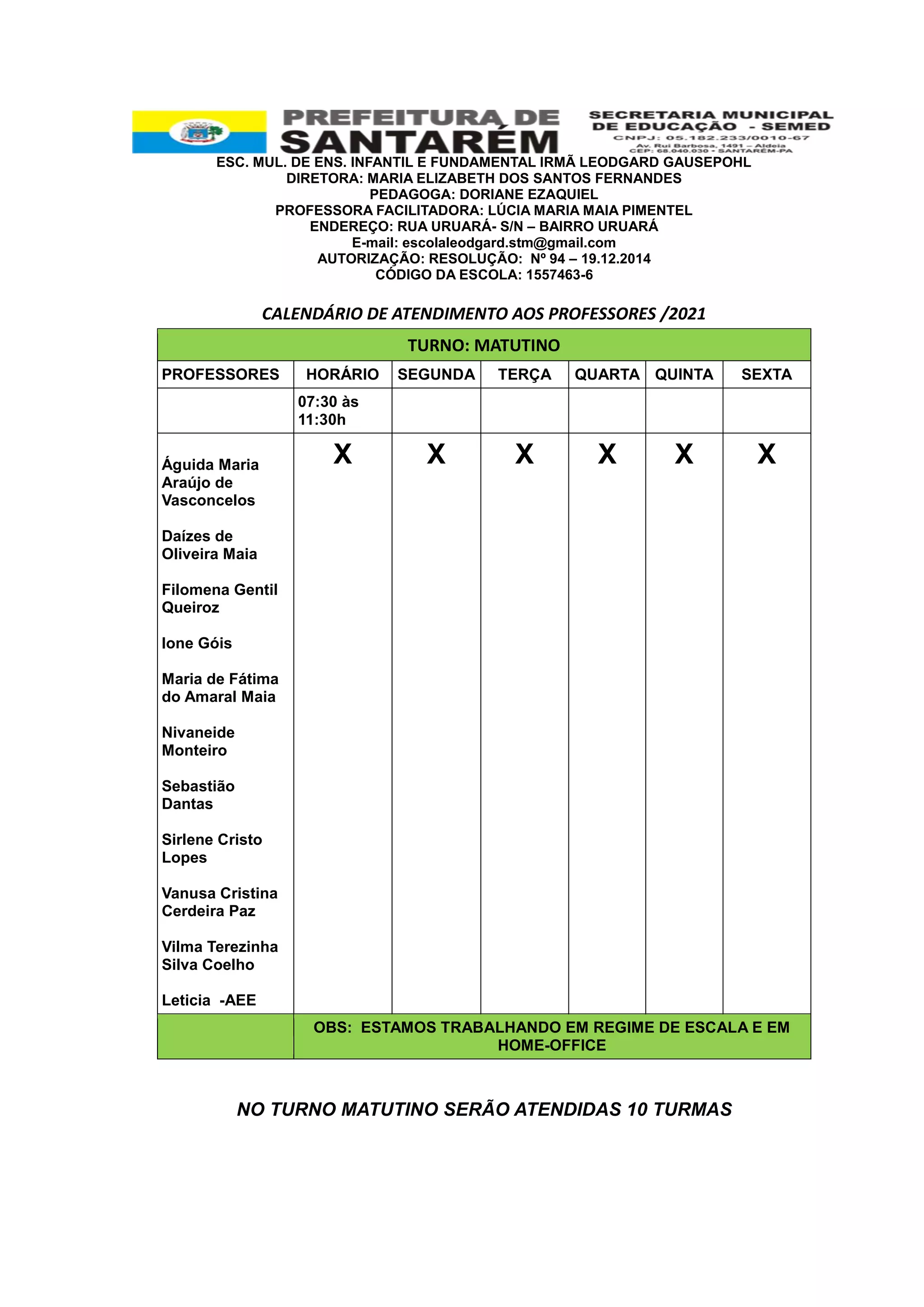 ESC. MUL. DE ENS. INFANTIL E FUNDAMENTAL IRMÃ LEODGARD GAUSEPOHL
DIRETORA: MARIA ELIZABETH DOS SANTOS FERNANDES
PEDAGOGA: DORIANE EZAQUIEL
PROFESSORA FACILITADORA: LÚCIA MARIA MAIA PIMENTEL
ENDEREÇO: RUA URUARÁ- S/N – BAIRRO URUARÁ
E-mail: escolaleodgard.stm@gmail.com
AUTORIZAÇÃO: RESOLUÇÃO: Nº 94 – 19.12.2014
CÓDIGO DA ESCOLA: 1557463-6
CALENDÁRIO DE ATENDIMENTO AOS PROFESSORES /2021
NO TURNO MATUTINO SERÃO ATENDIDAS 10 TURMAS
TURNO: MATUTINO
PROFESSORES HORÁRIO SEGUNDA TERÇA QUARTA QUINTA SEXTA
07:30 às
11:30h
Águida Maria
Araújo de
Vasconcelos
Daízes de
Oliveira Maia
Filomena Gentil
Queiroz
Ione Góis
Maria de Fátima
do Amaral Maia
Nivaneide
Monteiro
Sebastião
Dantas
Sirlene Cristo
Lopes
Vanusa Cristina
Cerdeira Paz
Vilma Terezinha
Silva Coelho
Leticia -AEE
X X X X X X
OBS: ESTAMOS TRABALHANDO EM REGIME DE ESCALA E EM
HOME-OFFICE
 