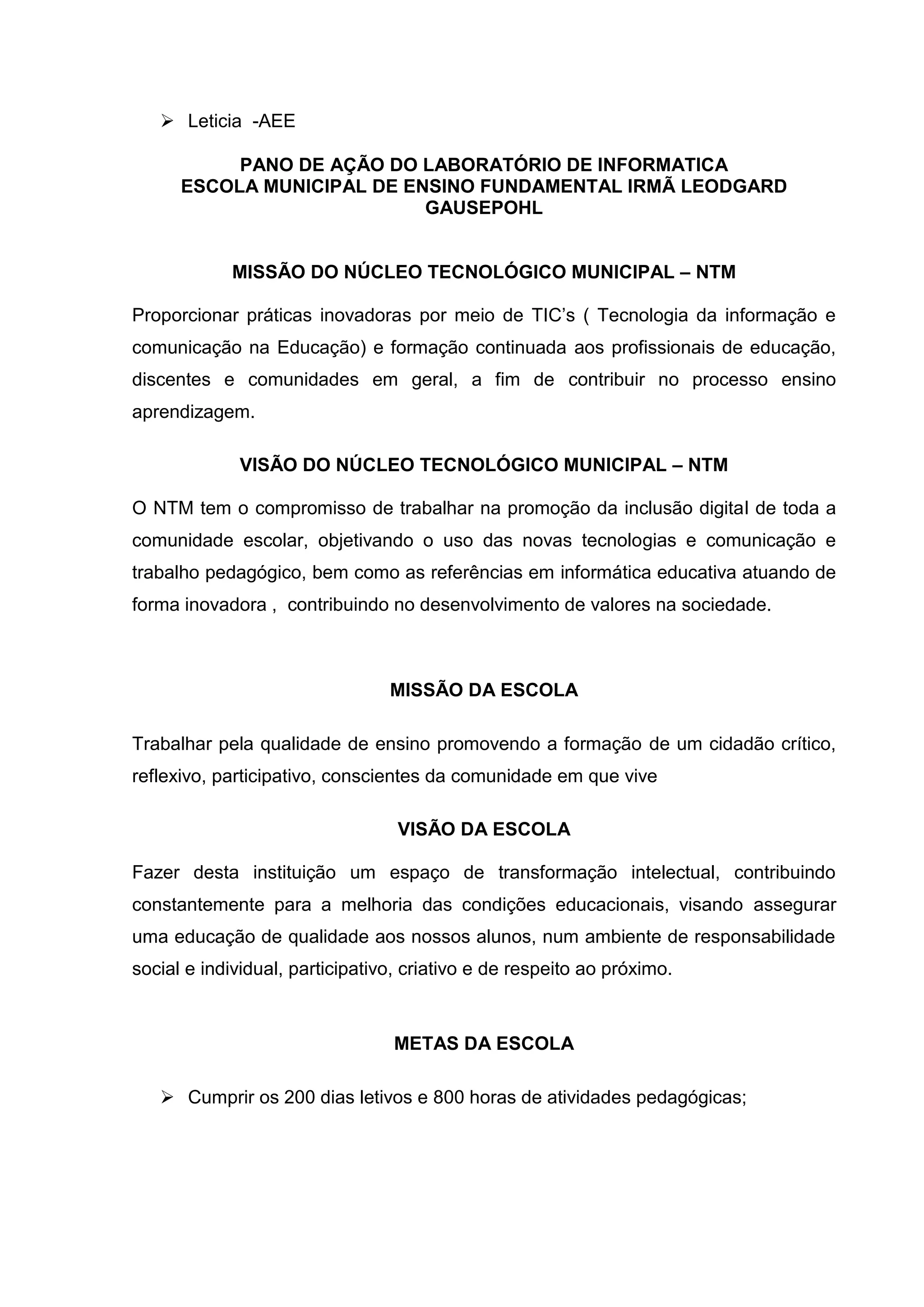  Leticia -AEE
PANO DE AÇÃO DO LABORATÓRIO DE INFORMATICA
ESCOLA MUNICIPAL DE ENSINO FUNDAMENTAL IRMÃ LEODGARD
GAUSEPOHL
MISSÃO DO NÚCLEO TECNOLÓGICO MUNICIPAL – NTM
Proporcionar práticas inovadoras por meio de TIC’s ( Tecnologia da informação e
comunicação na Educação) e formação continuada aos profissionais de educação,
discentes e comunidades em geral, a fim de contribuir no processo ensino
aprendizagem.
VISÃO DO NÚCLEO TECNOLÓGICO MUNICIPAL – NTM
O NTM tem o compromisso de trabalhar na promoção da inclusão digital de toda a
comunidade escolar, objetivando o uso das novas tecnologias e comunicação e
trabalho pedagógico, bem como as referências em informática educativa atuando de
forma inovadora , contribuindo no desenvolvimento de valores na sociedade.
MISSÃO DA ESCOLA
Trabalhar pela qualidade de ensino promovendo a formação de um cidadão crítico,
reflexivo, participativo, conscientes da comunidade em que vive
VISÃO DA ESCOLA
Fazer desta instituição um espaço de transformação intelectual, contribuindo
constantemente para a melhoria das condições educacionais, visando assegurar
uma educação de qualidade aos nossos alunos, num ambiente de responsabilidade
social e individual, participativo, criativo e de respeito ao próximo.
METAS DA ESCOLA
 Cumprir os 200 dias letivos e 800 horas de atividades pedagógicas;
 