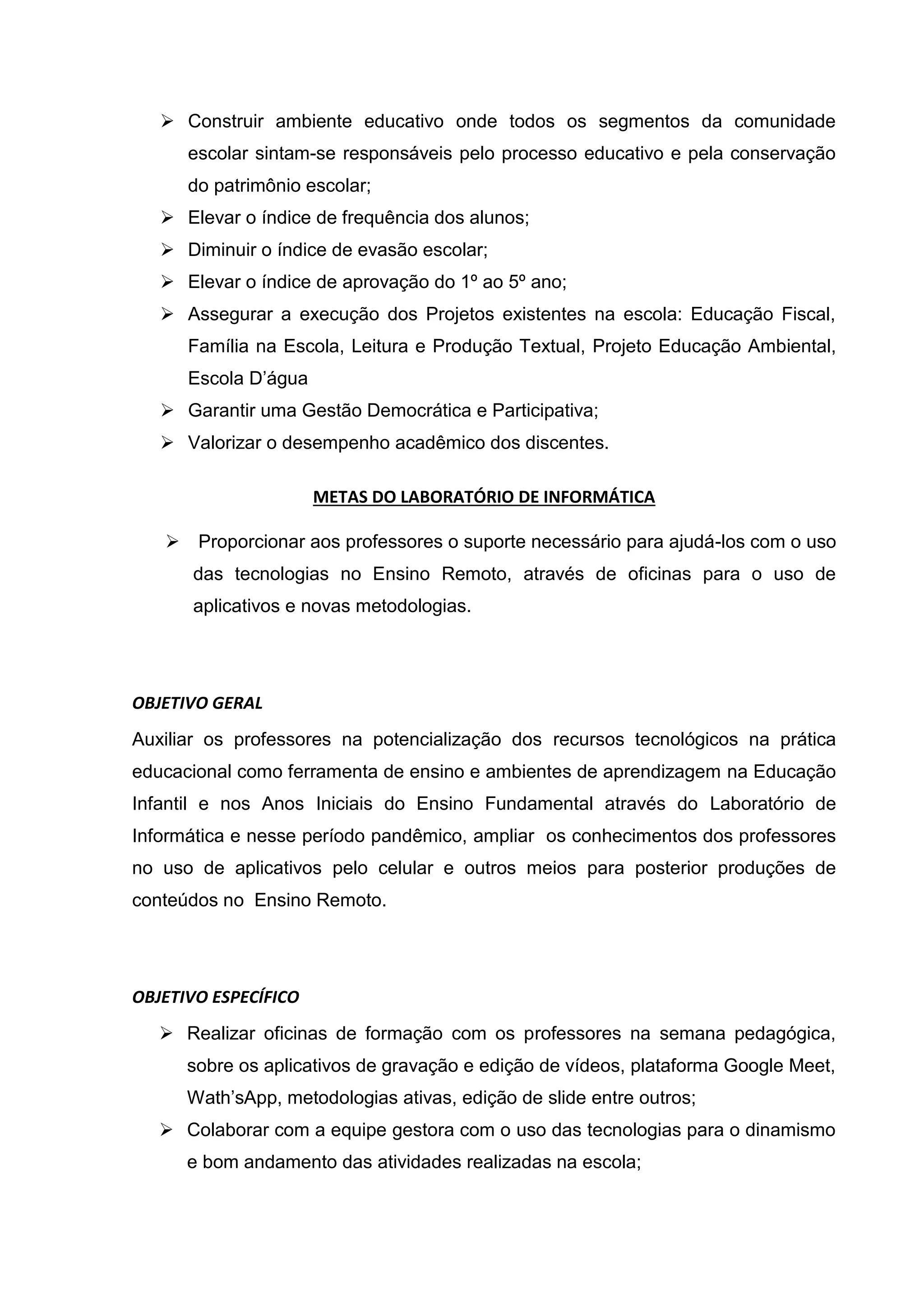  Construir ambiente educativo onde todos os segmentos da comunidade
escolar sintam-se responsáveis pelo processo educativo e pela conservação
do patrimônio escolar;
 Elevar o índice de frequência dos alunos;
 Diminuir o índice de evasão escolar;
 Elevar o índice de aprovação do 1º ao 5º ano;
 Assegurar a execução dos Projetos existentes na escola: Educação Fiscal,
Família na Escola, Leitura e Produção Textual, Projeto Educação Ambiental,
Escola D’água
 Garantir uma Gestão Democrática e Participativa;
 Valorizar o desempenho acadêmico dos discentes.
METAS DO LABORATÓRIO DE INFORMÁTICA
 Proporcionar aos professores o suporte necessário para ajudá-los com o uso
das tecnologias no Ensino Remoto, através de oficinas para o uso de
aplicativos e novas metodologias.
OBJETIVO GERAL
Auxiliar os professores na potencialização dos recursos tecnológicos na prática
educacional como ferramenta de ensino e ambientes de aprendizagem na Educação
Infantil e nos Anos Iniciais do Ensino Fundamental através do Laboratório de
Informática e nesse período pandêmico, ampliar os conhecimentos dos professores
no uso de aplicativos pelo celular e outros meios para posterior produções de
conteúdos no Ensino Remoto.
OBJETIVO ESPECÍFICO
 Realizar oficinas de formação com os professores na semana pedagógica,
sobre os aplicativos de gravação e edição de vídeos, plataforma Google Meet,
Wath’sApp, metodologias ativas, edição de slide entre outros;
 Colaborar com a equipe gestora com o uso das tecnologias para o dinamismo
e bom andamento das atividades realizadas na escola;
 