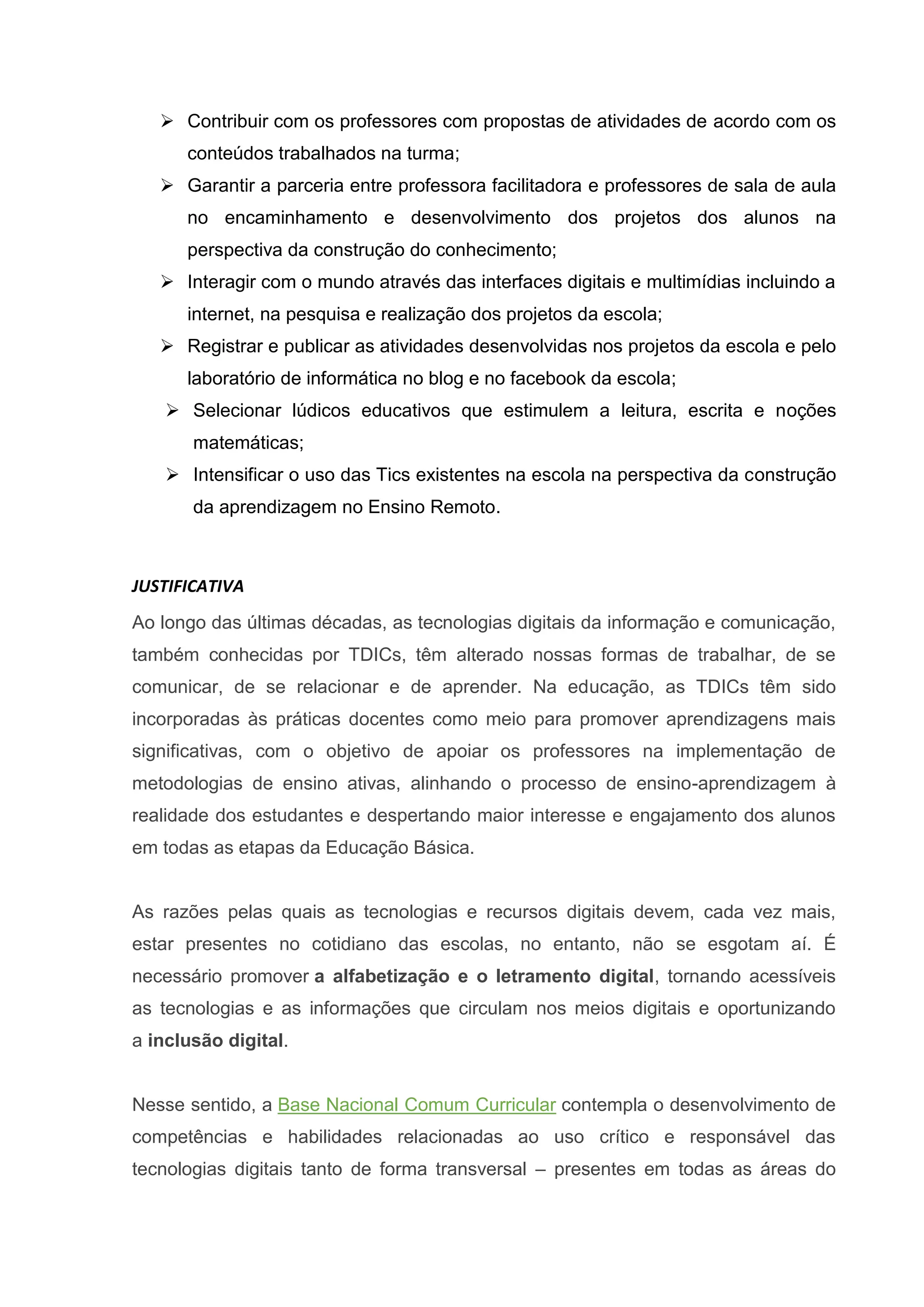  Contribuir com os professores com propostas de atividades de acordo com os
conteúdos trabalhados na turma;
 Garantir a parceria entre professora facilitadora e professores de sala de aula
no encaminhamento e desenvolvimento dos projetos dos alunos na
perspectiva da construção do conhecimento;
 Interagir com o mundo através das interfaces digitais e multimídias incluindo a
internet, na pesquisa e realização dos projetos da escola;
 Registrar e publicar as atividades desenvolvidas nos projetos da escola e pelo
laboratório de informática no blog e no facebook da escola;
 Selecionar lúdicos educativos que estimulem a leitura, escrita e noções
matemáticas;
 Intensificar o uso das Tics existentes na escola na perspectiva da construção
da aprendizagem no Ensino Remoto.
JUSTIFICATIVA
Ao longo das últimas décadas, as tecnologias digitais da informação e comunicação,
também conhecidas por TDICs, têm alterado nossas formas de trabalhar, de se
comunicar, de se relacionar e de aprender. Na educação, as TDICs têm sido
incorporadas às práticas docentes como meio para promover aprendizagens mais
significativas, com o objetivo de apoiar os professores na implementação de
metodologias de ensino ativas, alinhando o processo de ensino-aprendizagem à
realidade dos estudantes e despertando maior interesse e engajamento dos alunos
em todas as etapas da Educação Básica.
As razões pelas quais as tecnologias e recursos digitais devem, cada vez mais,
estar presentes no cotidiano das escolas, no entanto, não se esgotam aí. É
necessário promover a alfabetização e o letramento digital, tornando acessíveis
as tecnologias e as informações que circulam nos meios digitais e oportunizando
a inclusão digital.
Nesse sentido, a Base Nacional Comum Curricular contempla o desenvolvimento de
competências e habilidades relacionadas ao uso crítico e responsável das
tecnologias digitais tanto de forma transversal – presentes em todas as áreas do
 