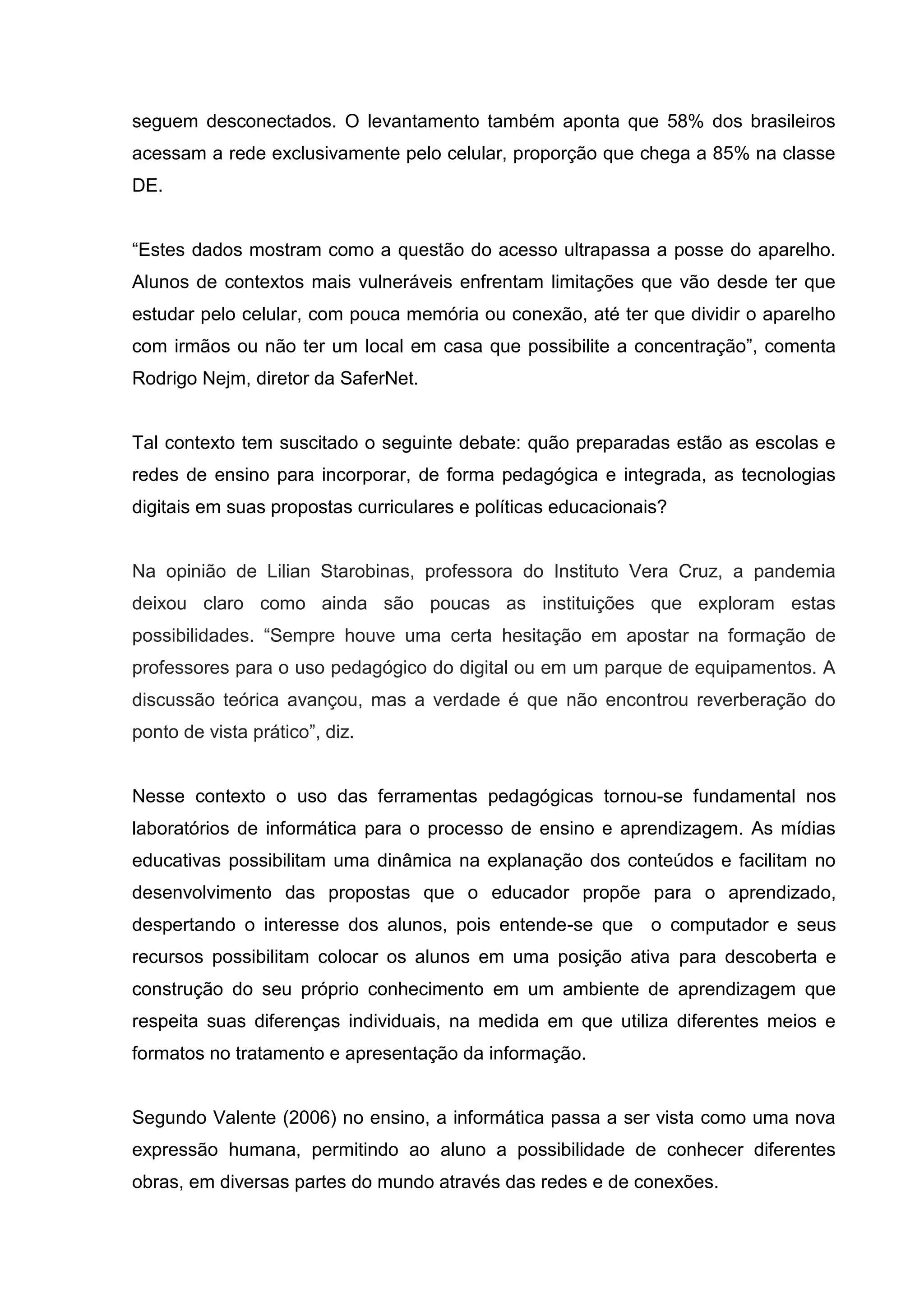 seguem desconectados. O levantamento também aponta que 58% dos brasileiros
acessam a rede exclusivamente pelo celular, proporção que chega a 85% na classe
DE.
“Estes dados mostram como a questão do acesso ultrapassa a posse do aparelho.
Alunos de contextos mais vulneráveis enfrentam limitações que vão desde ter que
estudar pelo celular, com pouca memória ou conexão, até ter que dividir o aparelho
com irmãos ou não ter um local em casa que possibilite a concentração”, comenta
Rodrigo Nejm, diretor da SaferNet.
Tal contexto tem suscitado o seguinte debate: quão preparadas estão as escolas e
redes de ensino para incorporar, de forma pedagógica e integrada, as tecnologias
digitais em suas propostas curriculares e políticas educacionais?
Na opinião de Lilian Starobinas, professora do Instituto Vera Cruz, a pandemia
deixou claro como ainda são poucas as instituições que exploram estas
possibilidades. “Sempre houve uma certa hesitação em apostar na formação de
professores para o uso pedagógico do digital ou em um parque de equipamentos. A
discussão teórica avançou, mas a verdade é que não encontrou reverberação do
ponto de vista prático”, diz.
Nesse contexto o uso das ferramentas pedagógicas tornou-se fundamental nos
laboratórios de informática para o processo de ensino e aprendizagem. As mídias
educativas possibilitam uma dinâmica na explanação dos conteúdos e facilitam no
desenvolvimento das propostas que o educador propõe para o aprendizado,
despertando o interesse dos alunos, pois entende-se que o computador e seus
recursos possibilitam colocar os alunos em uma posição ativa para descoberta e
construção do seu próprio conhecimento em um ambiente de aprendizagem que
respeita suas diferenças individuais, na medida em que utiliza diferentes meios e
formatos no tratamento e apresentação da informação.
Segundo Valente (2006) no ensino, a informática passa a ser vista como uma nova
expressão humana, permitindo ao aluno a possibilidade de conhecer diferentes
obras, em diversas partes do mundo através das redes e de conexões.
 