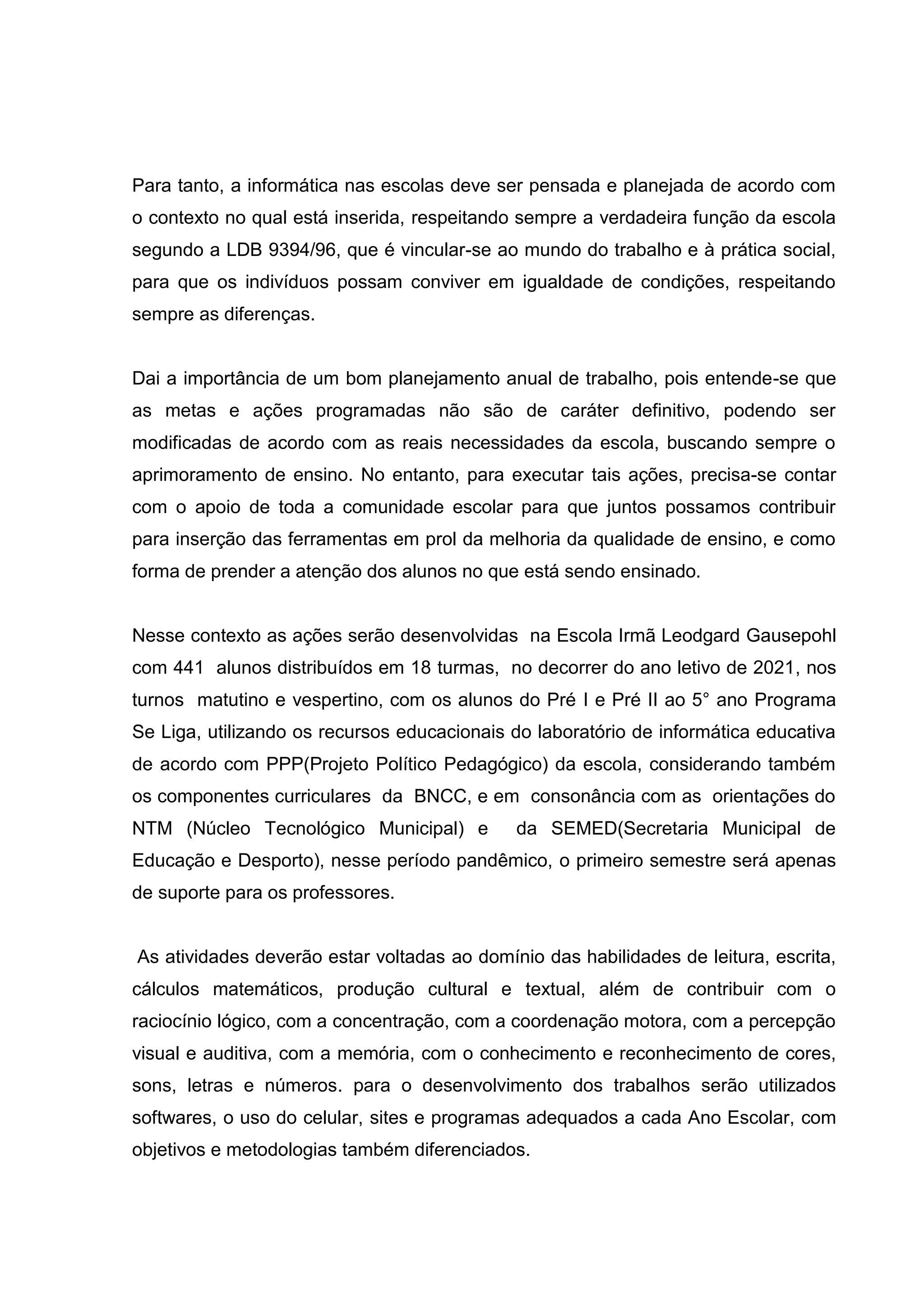 Para tanto, a informática nas escolas deve ser pensada e planejada de acordo com
o contexto no qual está inserida, respeitando sempre a verdadeira função da escola
segundo a LDB 9394/96, que é vincular-se ao mundo do trabalho e à prática social,
para que os indivíduos possam conviver em igualdade de condições, respeitando
sempre as diferenças.
Dai a importância de um bom planejamento anual de trabalho, pois entende-se que
as metas e ações programadas não são de caráter definitivo, podendo ser
modificadas de acordo com as reais necessidades da escola, buscando sempre o
aprimoramento de ensino. No entanto, para executar tais ações, precisa-se contar
com o apoio de toda a comunidade escolar para que juntos possamos contribuir
para inserção das ferramentas em prol da melhoria da qualidade de ensino, e como
forma de prender a atenção dos alunos no que está sendo ensinado.
Nesse contexto as ações serão desenvolvidas na Escola Irmã Leodgard Gausepohl
com 441 alunos distribuídos em 18 turmas, no decorrer do ano letivo de 2021, nos
turnos matutino e vespertino, com os alunos do Pré I e Pré II ao 5° ano Programa
Se Liga, utilizando os recursos educacionais do laboratório de informática educativa
de acordo com PPP(Projeto Político Pedagógico) da escola, considerando também
os componentes curriculares da BNCC, e em consonância com as orientações do
NTM (Núcleo Tecnológico Municipal) e da SEMED(Secretaria Municipal de
Educação e Desporto), nesse período pandêmico, o primeiro semestre será apenas
de suporte para os professores.
As atividades deverão estar voltadas ao domínio das habilidades de leitura, escrita,
cálculos matemáticos, produção cultural e textual, além de contribuir com o
raciocínio lógico, com a concentração, com a coordenação motora, com a percepção
visual e auditiva, com a memória, com o conhecimento e reconhecimento de cores,
sons, letras e números. para o desenvolvimento dos trabalhos serão utilizados
softwares, o uso do celular, sites e programas adequados a cada Ano Escolar, com
objetivos e metodologias também diferenciados.
 