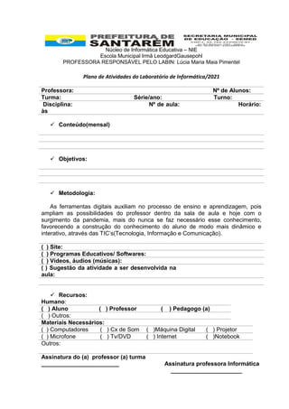 Núcleo de Informática Educativa – NIE
Escola Municipal Irmã LeodgardGausepohl
PROFESSORA RESPONSÁVEL PELO LABIN: Lúcia Maria Maia Pimentel
Plano de Atividades do Laboratório de Informática/2021
Professora: Nº de Alunos:
Turma: Série/ano: Turno:
Disciplina: Nº de aula: Horário:
às
 Conteúdo(mensal)
 Objetivos:
 Metodologia:
As ferramentas digitais auxiliam no processo de ensino e aprendizagem, pois
ampliam as possibilidades do professor dentro da sala de aula e hoje com o
surgimento da pandemia, mais do nunca se faz necessário esse conhecimento,
favorecendo a construção do conhecimento do aluno de modo mais dinâmico e
interativo, através das TIC’s(Tecnologia, Informação e Comunicação).
( ) Site:
( ) Programas Educativos/ Softwares:
( ) Vídeos, áudios (músicas):
( ) Sugestão da atividade a ser desenvolvida na
aula:
 Recursos:
Humano:
( ) Aluno ( ) Professor ( ) Pedagogo (a)
( ) Outros:
Materiais Necessários:
( ) Computadores ( ) Cx de Som ( )Máquina Digital ( ) Projetor
( ) Microfone ( ) Tv/DVD ( ) Internet ( )Notebook
Outros:
Assinatura do (a) professor (a) turma
________________________ Assinatura professora Informática
______________________
 