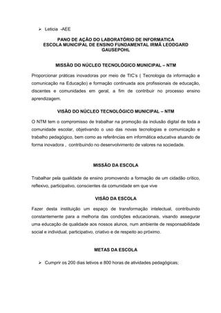  Leticia -AEE
PANO DE AÇÃO DO LABORATÓRIO DE INFORMATICA
ESCOLA MUNICIPAL DE ENSINO FUNDAMENTAL IRMÃ LEODGARD
GAUSEPOHL
MISSÃO DO NÚCLEO TECNOLÓGICO MUNICIPAL – NTM
Proporcionar práticas inovadoras por meio de TIC’s ( Tecnologia da informação e
comunicação na Educação) e formação continuada aos profissionais de educação,
discentes e comunidades em geral, a fim de contribuir no processo ensino
aprendizagem.
VISÃO DO NÚCLEO TECNOLÓGICO MUNICIPAL – NTM
O NTM tem o compromisso de trabalhar na promoção da inclusão digital de toda a
comunidade escolar, objetivando o uso das novas tecnologias e comunicação e
trabalho pedagógico, bem como as referências em informática educativa atuando de
forma inovadora , contribuindo no desenvolvimento de valores na sociedade.
MISSÃO DA ESCOLA
Trabalhar pela qualidade de ensino promovendo a formação de um cidadão crítico,
reflexivo, participativo, conscientes da comunidade em que vive
VISÃO DA ESCOLA
Fazer desta instituição um espaço de transformação intelectual, contribuindo
constantemente para a melhoria das condições educacionais, visando assegurar
uma educação de qualidade aos nossos alunos, num ambiente de responsabilidade
social e individual, participativo, criativo e de respeito ao próximo.
METAS DA ESCOLA
 Cumprir os 200 dias letivos e 800 horas de atividades pedagógicas;
 