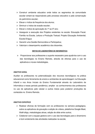  Construir ambiente educativo onde todos os segmentos da comunidade
escolar sintam-se responsáveis pelo processo educativo e pela conservação
do patrimônio escolar;
 Elevar o índice de frequência dos alunos;
 Diminuir o índice de evasão escolar;
 Elevar o índice de aprovação do 1º ao 5º ano;
 Assegurar a execução dos Projetos existentes na escola: Educação Fiscal,
Família na Escola, Leitura e Produção Textual, Projeto Educação Ambiental,
Escola D’água
 Garantir uma Gestão Democrática e Participativa;
 Valorizar o desempenho acadêmico dos discentes.
METAS DO LABORATÓRIO DE INFORMÁTICA
 Proporcionar aos professores o suporte necessário para ajudá-los com o uso
das tecnologias no Ensino Remoto, através de oficinas para o uso de
aplicativos e novas metodologias.
OBJETIVO GERAL
Auxiliar os professores na potencialização dos recursos tecnológicos na prática
educacional como ferramenta de ensino e ambientes de aprendizagem na Educação
Infantil e nos Anos Iniciais do Ensino Fundamental através do Laboratório de
Informática e nesse período pandêmico, ampliar os conhecimentos dos professores
no uso de aplicativos pelo celular e outros meios para posterior produções de
conteúdos no Ensino Remoto.
OBJETIVO ESPECÍFICO
 Realizar oficinas de formação com os professores na semana pedagógica,
sobre os aplicativos de gravação e edição de vídeos, plataforma Google Meet,
Wath’sApp, metodologias ativas, edição de slide entre outros;
 Colaborar com a equipe gestora com o uso das tecnologias para o dinamismo
e bom andamento das atividades realizadas na escola;
 